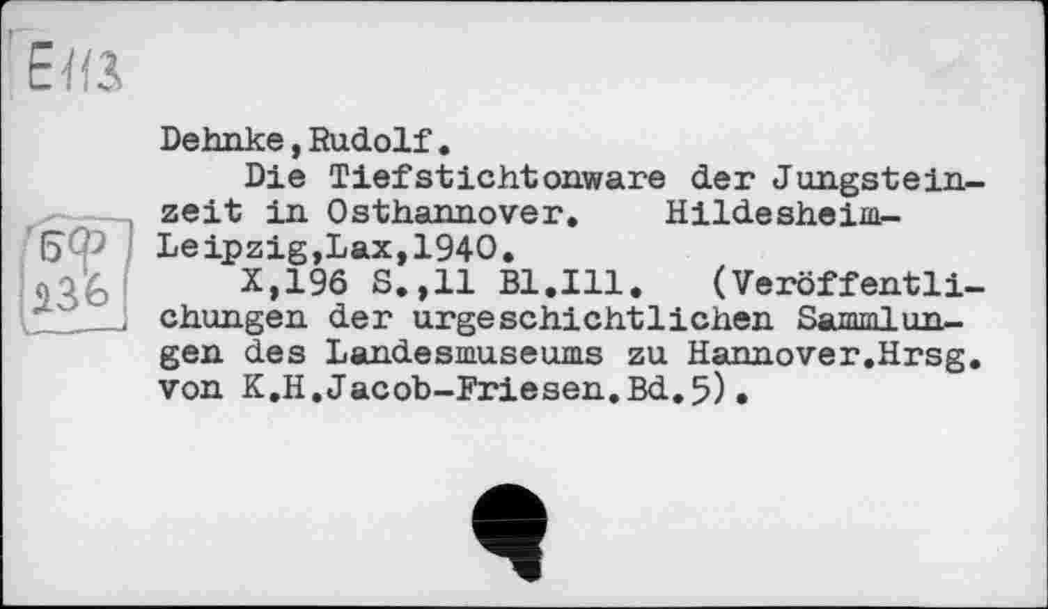 ﻿г

' Е>Ф
Dehnke,Rudolf.
Die Tiefstichtonware der Jungsteinzeit in Osthannover. Hildesheim-Leipzig,Lax, 1940.
X,19ö S.,11 Bl.Ill. (Veröffentlichungen der urgeschichtlichen Sammlungen des Landesmuseums zu Hannover.Hrsg, von K.H,Jacob-Friesen.Bd.5)•